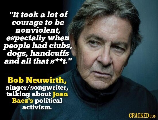 It took a lot of courage to be nonviolent, especially when people had clubs, dogs, handcuffs and all that s**t. Bob Neuwirth, singer/songwriter, talking about Joan Baez's political activism. CRACKED.COM