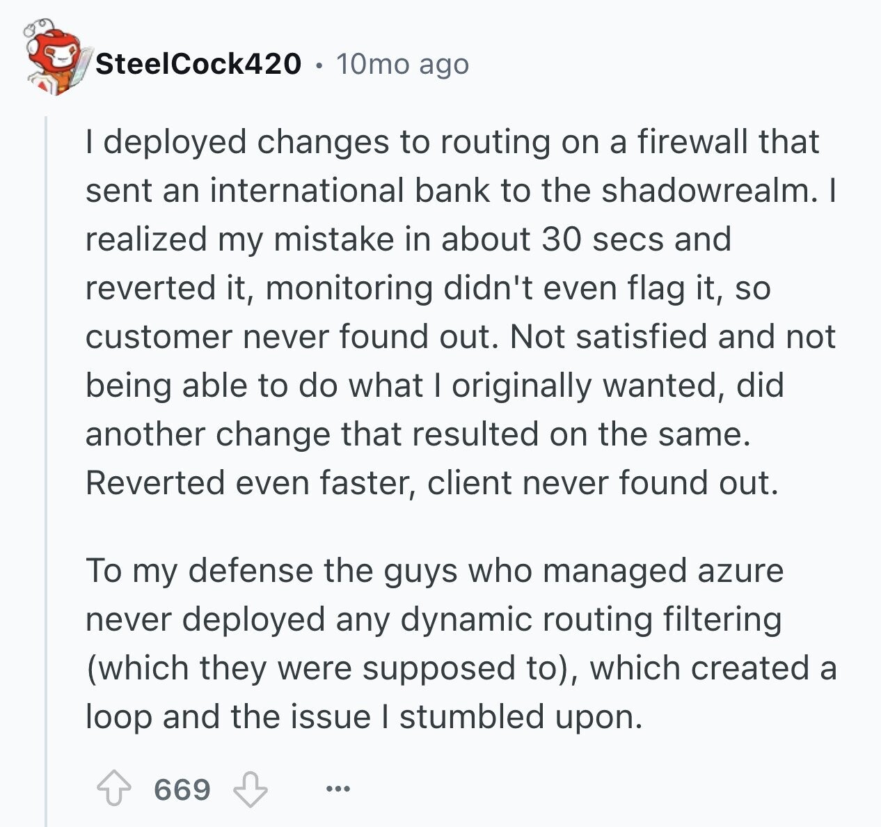 SteelCock420 10mo ago I deployed changes to routing on a firewall that sent an international bank to the shadowrealm. I realized my mistake in about 30 secs and reverted it, monitoring didn't even flag it, so customer never found out. Not satisfied and not being able to do what I originally wanted, did another change that resulted on the same. Reverted even faster, client never found out. To my defense the guys who managed azure never deployed any dynamic routing filtering (which they were supposed to), which created a loop and the issue I stumbled upon. 669 ...