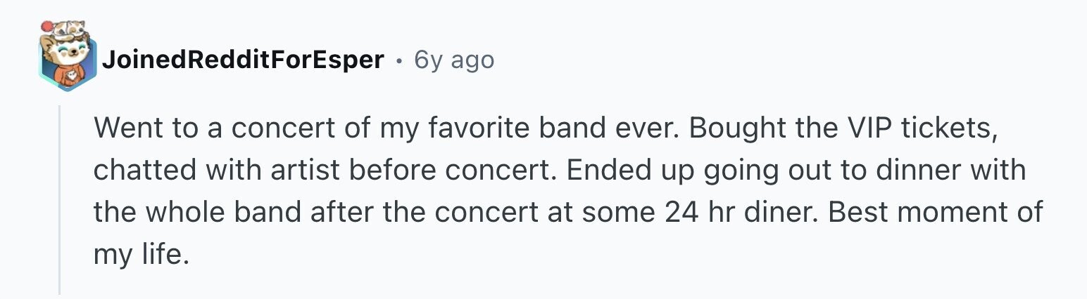 JoinedRedditForEsper . 6y ago Went to a concert of my favorite band ever. Bought the VIP tickets, chatted with artist before concert. Ended up going out to dinner with the whole band after the concert at some 24 hr diner. Best moment of my life.