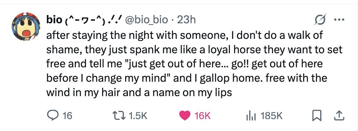bio (^-7-^)!! @bio_bio . 23h ... after staying the night with someone, I don't do a walk of shame, they just spank me like a loyal horse they want to set free and tell me just get out of here... go!! get out of here before I change my mind and I gallop home. free with the wind in my hair and a name on my lips 16 1.5K 16K 185K