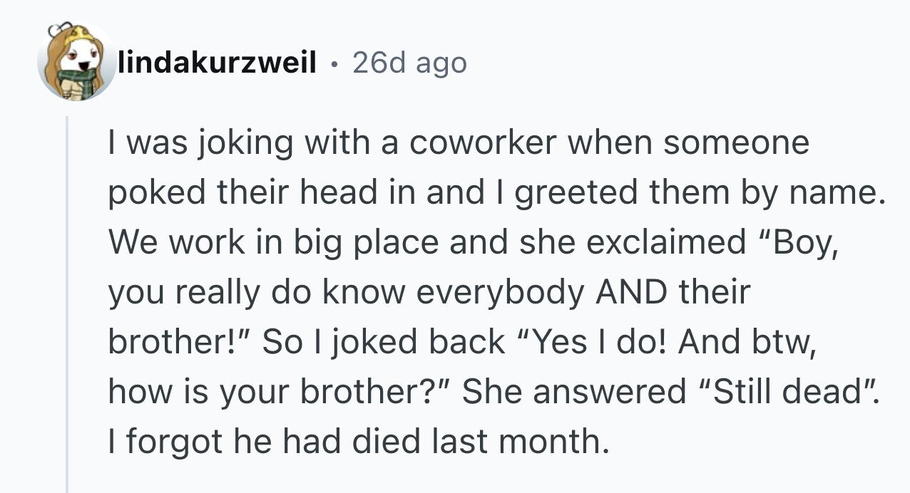 lindakurzweil 26d ago I was joking with a coworker when someone poked their head in and I greeted them by name. We work in big place and she exclaimed Boy, you really do know everybody AND their brother! So I joked back Yes I do! And btw, how is your brother? She answered Still dead. I forgot he had died last month.