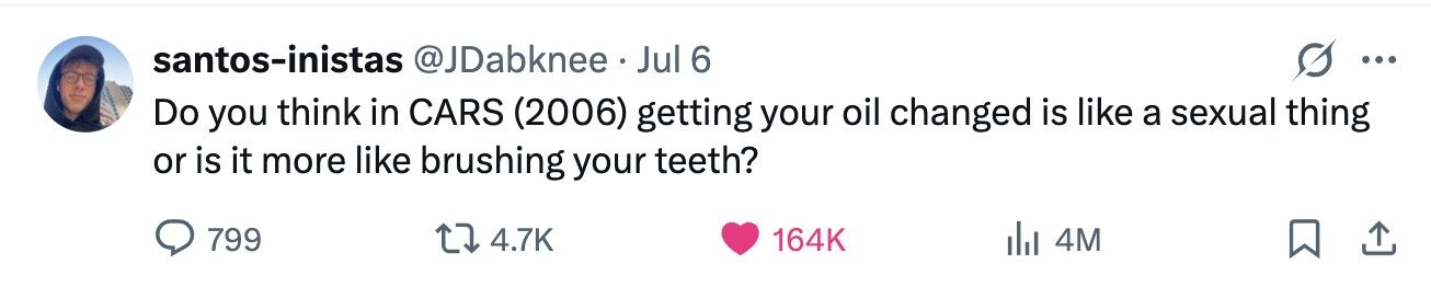 santos-inistas @JDabknee Jul 6 ... Do you think in CARS (2006) getting your oil changed is like a sexual thing or is it more like brushing your teeth? 799 4.7K 164K 4M