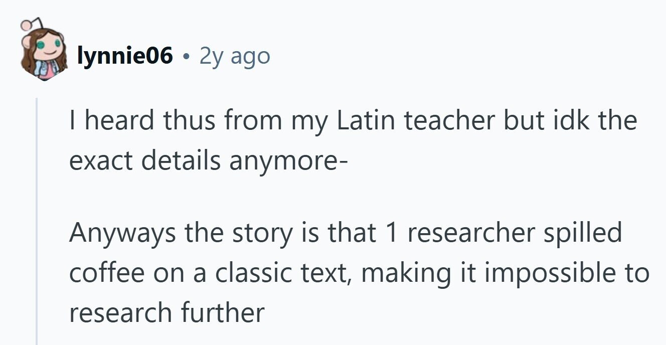 lynnie06 . 2y ago I heard thus from my Latin teacher but idk the exact details anymore- Anyways the story is that 1 researcher spilled coffee on a classic text, making it impossible to research further