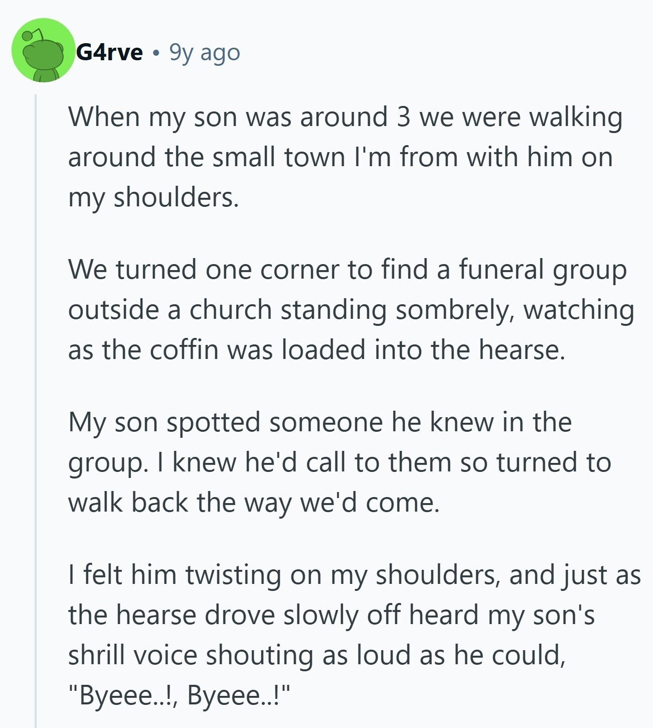 G4rve 9y ago When my son was around 3 we were walking around the small town I'm from with him on my shoulders. We turned one corner to find a funeral group outside a church standing sombrely, watching as the coffin was loaded into the hearse. My son spotted someone he knew in the group. I knew he'd call to them so turned to walk back the way we'd come. I felt him twisting on my shoulders, and just as the hearse drove slowly off heard my son's shrill voice shouting as loud as he could, Byeee..!! Byeee..!