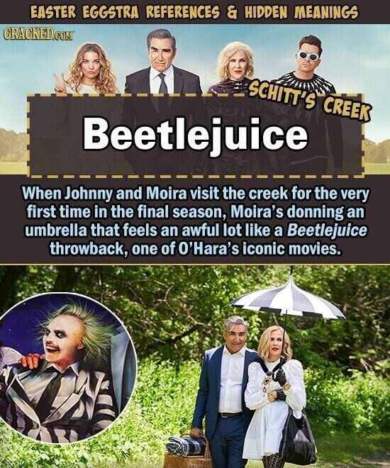 EASTER EGGSTRA REFERENCES & HIDDEN MEANINGS CRACKED.COM SCHITT'S CREEK Beetlejuice When Johnny and Moira visit the creek for the very first time in the final season, Moira's donning an umbrella that feels an awful lot like a Beetlejuice throwback, one of O'Hara's iconic movies.