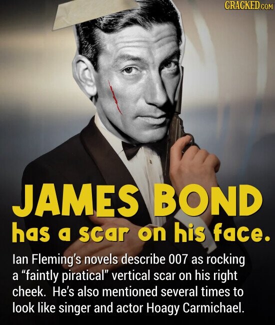 JAMES BOND has a scar on his face. lan Fleming's novels describe 007 as rocking a faintly piratical vertical scar on his right cheek. He's also mentioned several times to look like singer and actor Hoagy Carmichael.