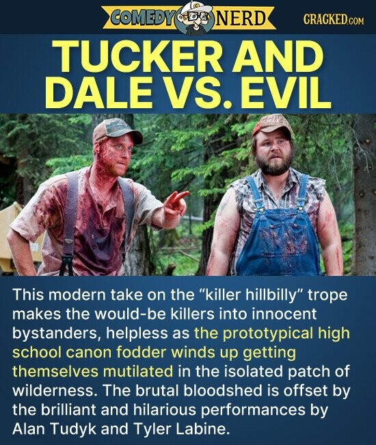 COMEDY NERD CRACKED.COM TUCKER AND DALE VS. EVIL GIV This modern take on the killer hillbilly trope makes the would-be killers into innocent bystanders, helpless as the prototypical high school canon fodder winds up getting themselves mutilated in the isolated patch of wilderness. The brutal bloodshed is offset by the brilliant and hilarious performances by Alan Tudyk and Tyler Labine.