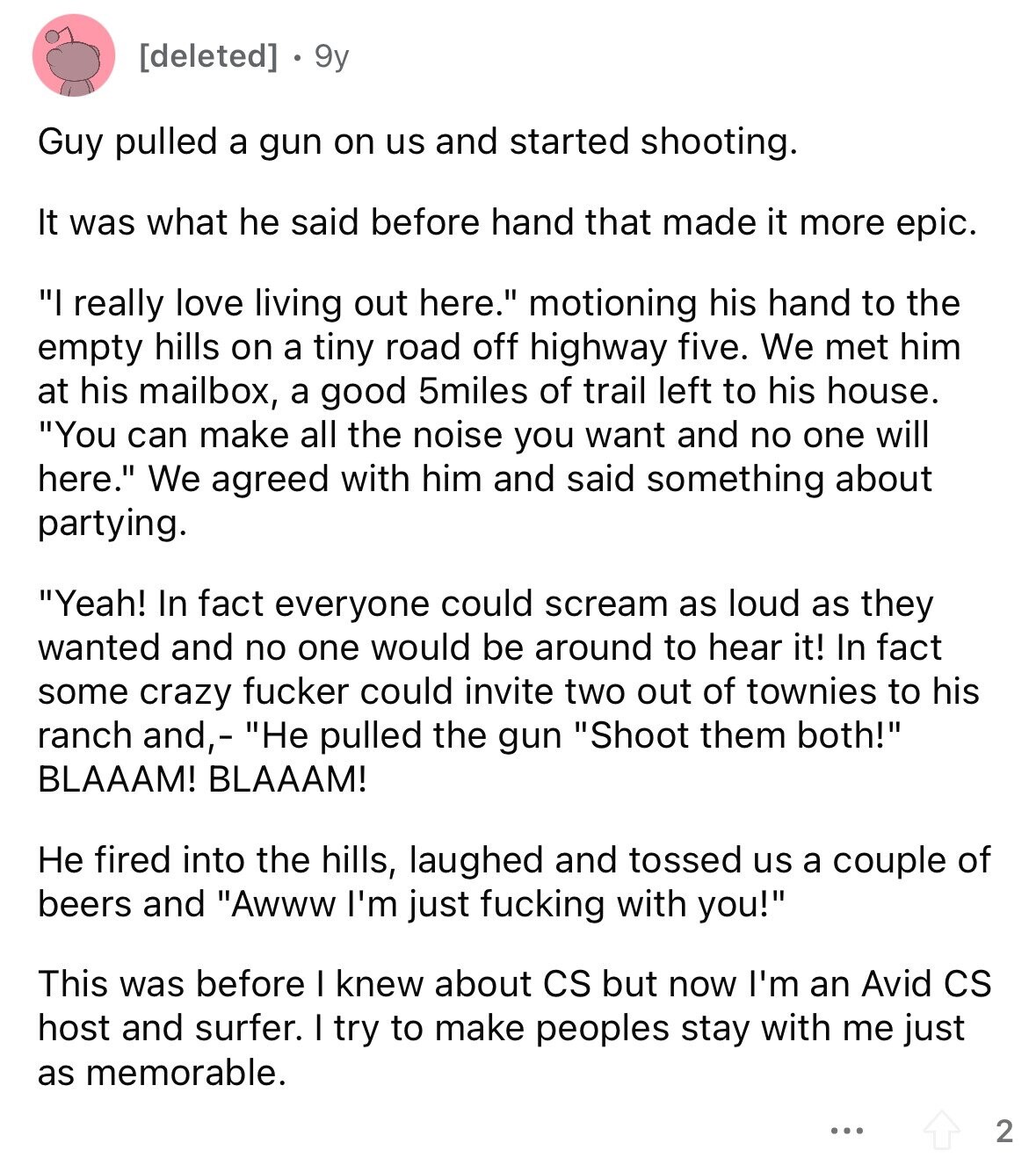 9y Guy pulled a gun on us and started shooting. It was what he said before hand that made it more epic. I really love living out here. motioning his hand to the empty hills on a tiny road off highway five. We met him at his mailbox, a good 5miles of trail left to his house. You can make all the noise you want and no one will here. We agreed with him and said something about partying. Yeah! In fact everyone could scream as loud as they wanted and no one would be around to hear it!