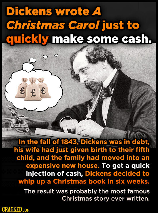 Dickens wrote A Christmas Carol just to quickly make some cash. £ £ £ In the fall of 1843, Dickens was in debt, his wife had just given birth to their fifth child, and the family had moved into an expensive new house. To get a quick injection of cash, Dickens decided to whip up a Christmas book in six weeks. The result was probably the most famous Christmas story ever written. CRACKED.COM