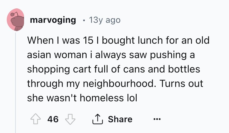 marvoging 13y ago When I was 15 I bought lunch for an old asian woman i always saw pushing a shopping cart full of cans and bottles through my neighbourhood. Turns out she wasn't homeless lol Share 46 ... 