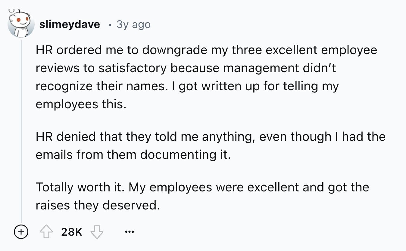 slimeydave Зу ago HR ordered me to downgrade my three excellent employee reviews to satisfactory because management didn't recognize their names. I got written up for telling my employees this. HR denied that they told me anything, even though I had the emails from them documenting it. Totally worth it. My employees were excellent and got the raises they deserved. + 28K ...