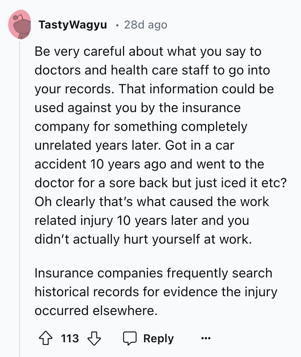 TastyWagyu 28d ago Be very careful about what you say to doctors and health care staff to go into your records. That information could be used against you by the insurance company for something completely unrelated years later. Got in a car accident 10 years ago and went to the doctor for a sore back but just iced it etc? Oh clearly that's what caused the work related injury 10 years later and you didn't actually hurt yourself at work. Insurance companies frequently search historical records for evidence the injury occurred elsewhere. 113 Reply ...