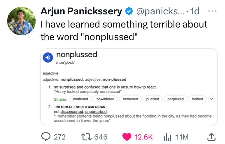 Arjun Panickssery @panicks... 1d ... I have learned something terrible about the word nonplussed nonplussed /non'plAst/ adjective adjective: nonplussed; adjective: non-plussed 1. so surprised and confused that one is unsure how to react. Henry looked completely nonplussed Similar: confused bewildered bemused puzzled perplexed baffled 2. INFORMAL NORTH AMERICAN not disconcerted: unperturbed. I remember students being nonplussed about the flooding in the city, as they had become accustomed to it over the years 272 646 12.6K 1.1M