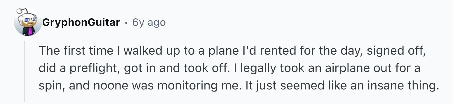 GryphonGuitar 6y ago The first time I walked up to a plane I'd rented for the day, signed off, did a preflight, got in and took off. I legally took an airplane out for a spin, and noone was monitoring me. It just seemed like an insane thing.