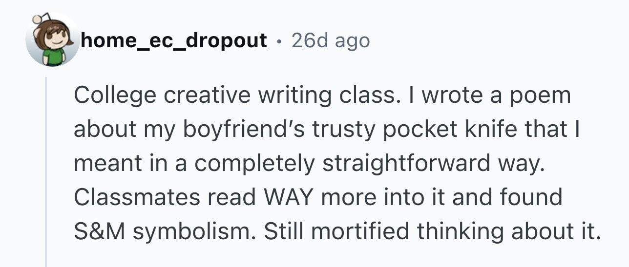 home_ec_dropout . 2 26d ago College creative writing class. I wrote a poem about my boyfriend's trusty pocket knife that I meant in a completely straightforward way. Classmates read WAY more into it and found S&M symbolism. Still mortified thinking about it.