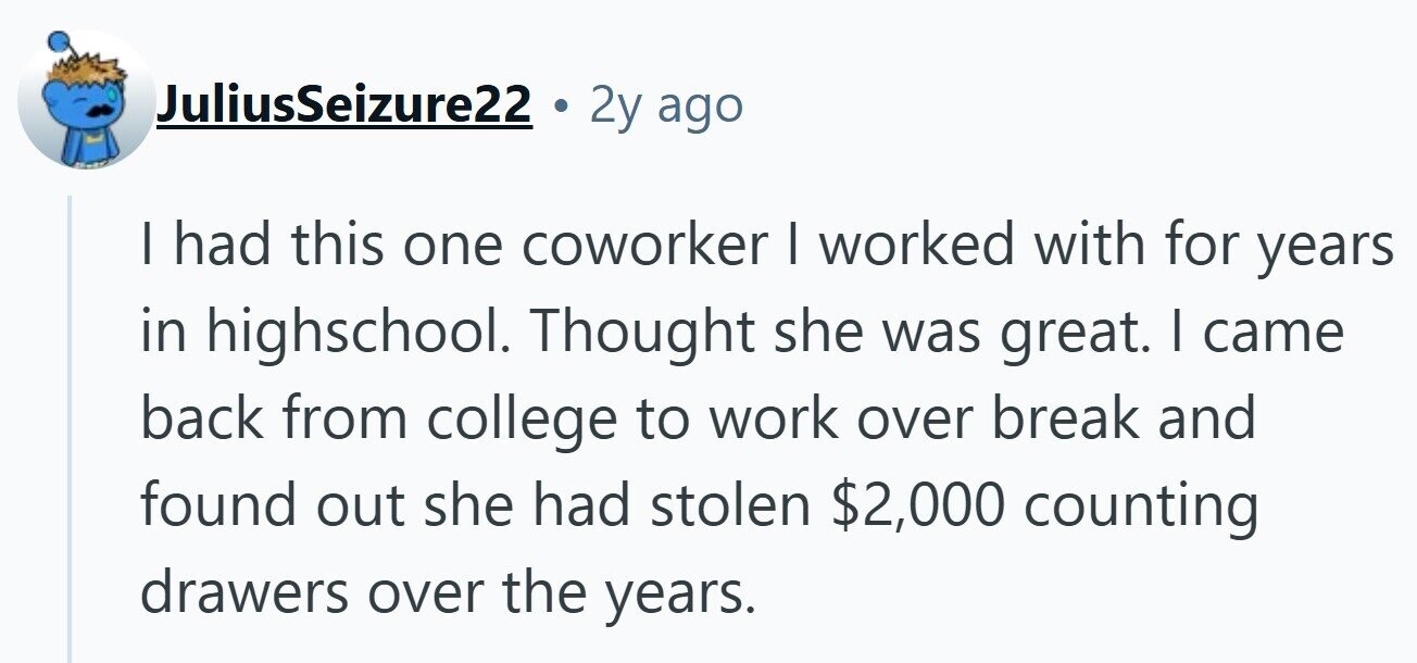 JuliusSeizure22 2y ago I had this one coworker I worked with for years in highschool. Thought she was great. I came back from college to work over break and found out she had stolen $2,000 counting drawers over the years.
