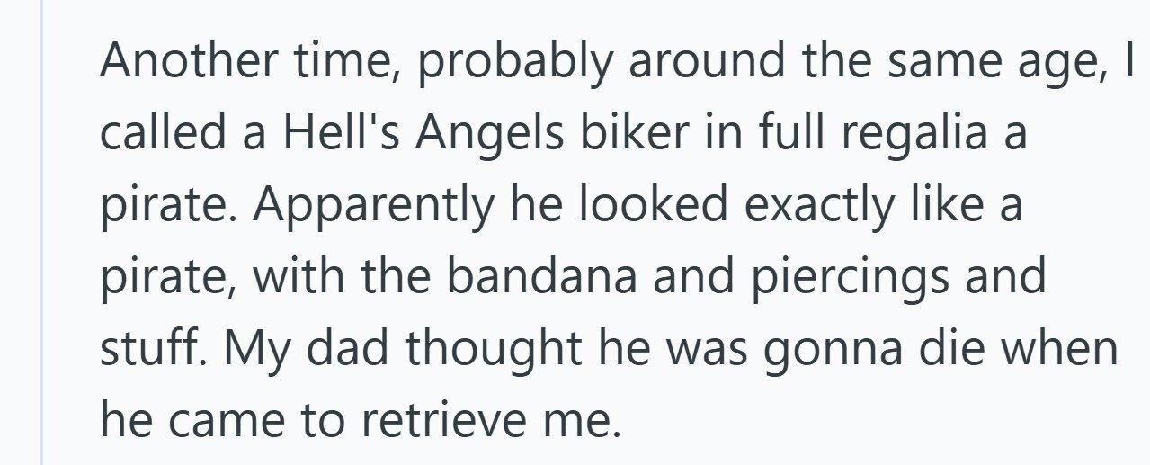 Another time, probably around the same age, I called a Hell's Angels biker in full regalia a pirate. Apparently he looked exactly like a pirate, with the bandana and piercings and stuff. My dad thought he was gonna die when he came to retrieve me.