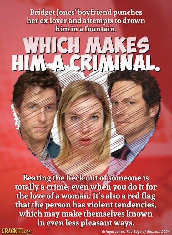 Bridget Jones' boyfriend punches her ex-lover and attempts to drown him in a fountain. WHICH MAKES HIM A CRIMINAL. Beating the heck out of someone is totally a crime, even when you do it for the love of a woman. It's also a red flag that the person has violent tendencies, which may make themselves known in even less pleasant ways. CRACKED.COM Bridget Jones: The Edge of Reason, 2004