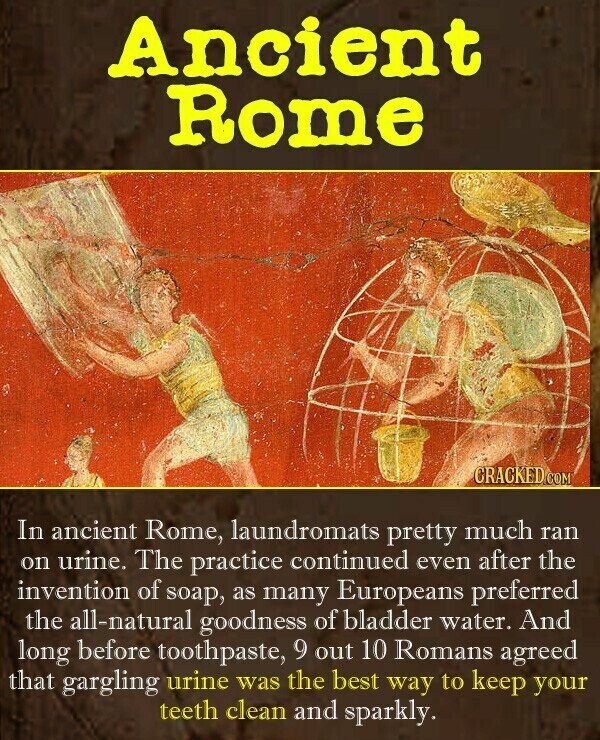 Ancient Rome CRACKED COM In ancient Rome, laundromats pretty much ran on urine. The practice continued even after the invention of soap, as many Europeans preferred the all-natural goodness of bladder water. And long before toothpaste, 9 out 10 Romans agreed that gargling urine was the best way to keep your teeth clean and sparkly.