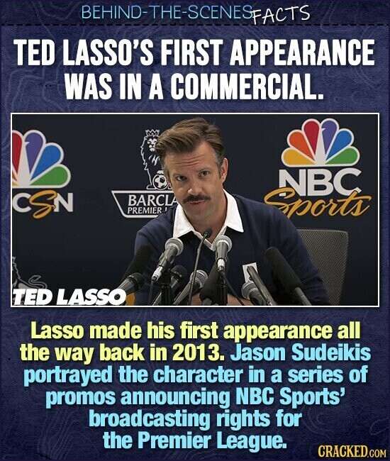 BEHIND-THE-SCENES FACTS TED LASSO'S FIRST APPEARANCE WAS IN A COMMERCIAL. NBC CSN BARCLA PREMIER Sports TED LASSO Lasso made his first appearance all the way back in 2013. Jason Sudeikis portrayed the character in a series of promos announcing NBC Sports' broadcasting rights for the Premier League. CRACKED.COM