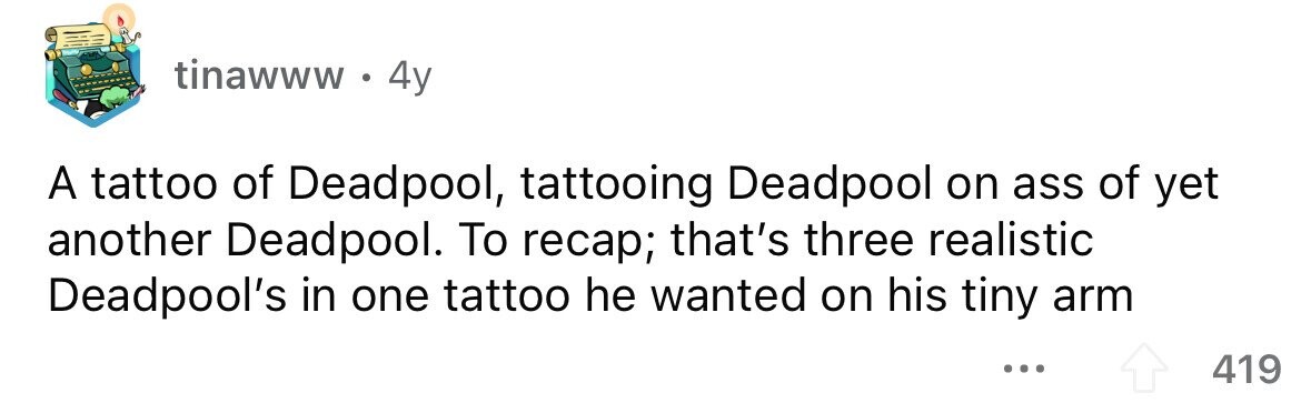 tinawww . 4y A tattoo of Deadpool, tattooing Deadpool on ass of yet another Deadpool. To recap; that's three realistic Deadpool's in one tattoo he wanted on his tiny arm ... 419