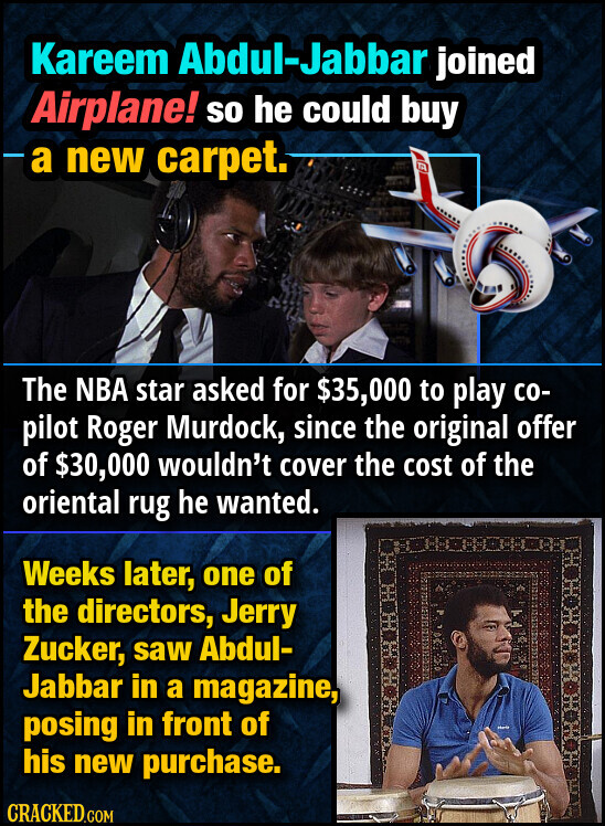 Kareem Abdul-Jabbar joined Airplane! so he could buy a new carpet. The NBA star asked for $35,000 to play со- pilot Roger Murdock, since the original offer of $30,000 wouldn't cover the cost of the oriental rug he wanted. Weeks later, one of the directors, Jerry Zucker, saw Abdul- Jabbar in a magazine, posing in front of his new purchase. CRACKED.COM