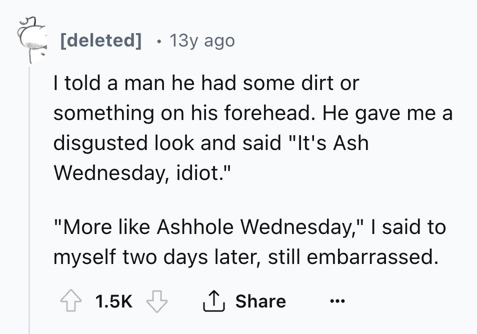 [deleted] 13y ago I told a man he had some dirt or something on his forehead. Не gave me a disgusted look and said It's Ash Wednesday, idiot. More like Ashhole Wednesday, I said to myself two days later, still embarrassed. 1.5K Share ... 