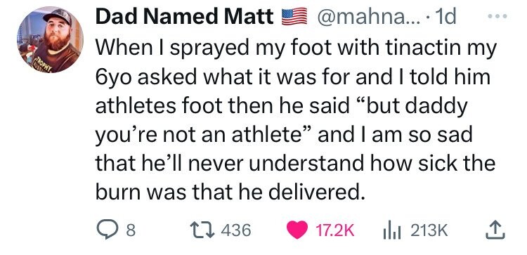 Dad Named Matt @mahna... 1d ... When I sprayed my foot with tinactin my TROPHY 6yo asked what it was for and I told him athletes foot then he said but daddy you're not an athlete and I am so sad that he'll never understand how sick the burn was that he delivered. 8 436 17.2K del 213K