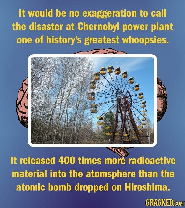 It would be no exaggeration to call the disaster at Chernobyl power plant one of history's greatest whoopsies. It released 400 times more radioactive material into the atomsphere than the atomic bomb dropped on Hiroshima. CRACKED.COM