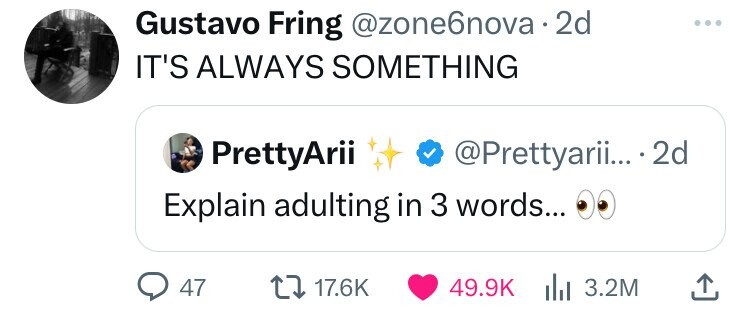 Gustavo Fring @zone6nova 2d IT'S ALWAYS SOMETHING PrettyArii @Prettyarii... 2d Explain adulting in 3 words... 47 17.6K 49.9K 3.2M