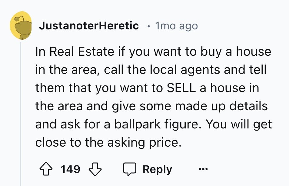 JustanoterHeretic 1mo ago In Real Estate if you want to buy a house in the area, call the local agents and tell them that you want to SELL a house in the area and give some made up details and ask for a ballpark figure. You will get close to the asking price. 149 Reply ...