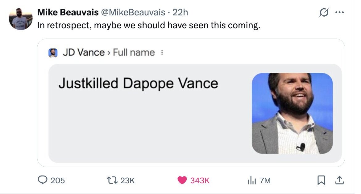 Mike Beauvais @MikeBeauvais 22h ... In retrospect, maybe we should have seen this coming. JD Vance > Full name ... Justkilled Dapope Vance 205 23K 343K del 7M