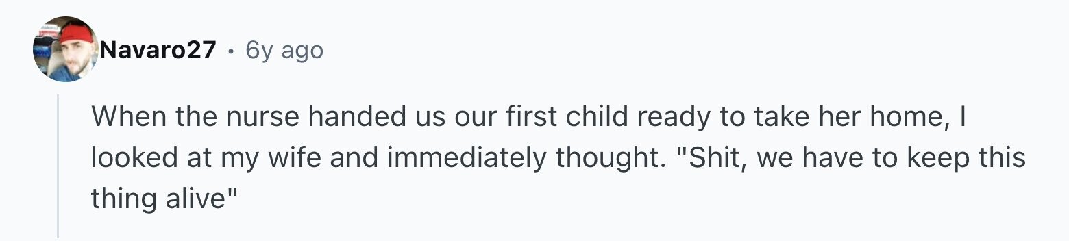 Navaro27 6y ago When the nurse handed us our first child ready to take her home, | looked at my wife and immediately thought. Shit, we have to keep this thing alive