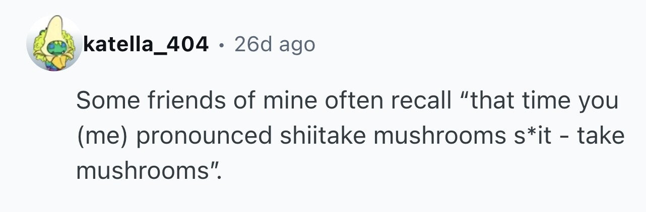 katella_404 . 26d ago Some friends of mine often recall that time you (me) pronounced shiitake mushrooms s*it - take mushrooms.
