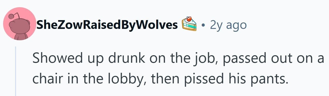 SheZowRaisedByWolves 2y ago Showed up drunk on the job, passed out on a chair in the lobby, then pissed his pants.