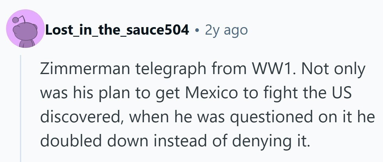 Lost_in_the_sauce504 . 2y ago Zimmerman telegraph from WW1. Not only was his plan to get Mexico to fight the US discovered, when he was questioned on it he doubled down instead of denying it.
