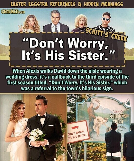 EASTER EGGSTRA REFERENCES & HIDDEN MEANINGS CRACKED.COM SCHITT'S CREEK Don't Worry, It's His Sister. When Alexis walks David down the aisle wearing a wedding dress, it's a callback to the third episode of the first season titled, Don't Worry, It's His Sister, which was a referral to the town's hilarious sign. Welcome la SCHITT'S CREEK DON'T WORRY. IT'S HIS SISTER!