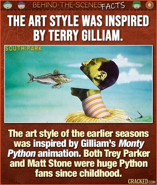 BEHIND-THE-SCENES FACTS THE ART STYLE WAS INSPIRED BY TERRY GILLIAM. SOUTH PARK The art style of the earlier seasons was inspired by Gilliam's Monty Python animation. Both Trey Parker and Matt Stone were huge Python fans since childhood. CRACKED.COM
