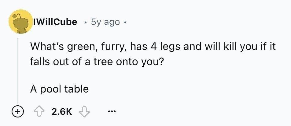 IWillCube 5y ago a What's green, furry, has 4 legs and will kill you if it falls out of a tree onto you? A pool table + 2.6K ...