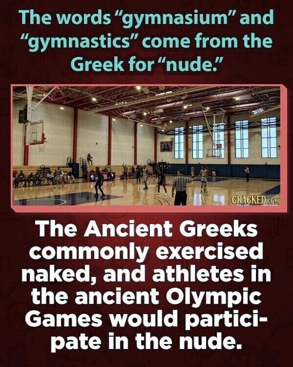 The words gymnasium and gymnastics come from the Greek for nude. CRACKED.COM The Ancient Greeks commonly exercised naked, and athletes in the ancient Olympic Games would partici- pate in the nude.