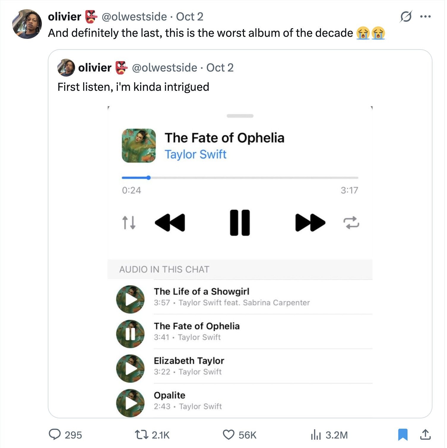 olivier @olwestside Oct 2 s ... And definitely the last, this is the worst album of the decade olivier @olwestside Oct 2 First listen, i'm kinda intrigued The Fate of Ophelia Taylor Swift 0:24 3:17 AUDIO IN THIS CHAT The Life of a Showgirl 3:57 Taylor Swift feat. Sabrina Carpenter The Fate of Ophelia a 3:41 Taylor Swift Elizabeth Taylor 3:22 . Taylor Swift Opalite 2:43 Taylor Swift 295 2.1K 56K del 3.2M 