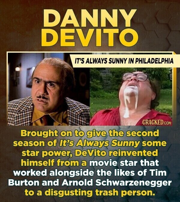 DANNY DEVITO IT'S ALWAYS SUNNY IN PHILADELPHIA CRACKED.COM Brought on to give the second season of It's Always Sunny some star power, DeVito reinvented himself from a movie star that worked alongside the likes of Tim Burton and Arnold Schwarzenegger to a disgusting trash person.