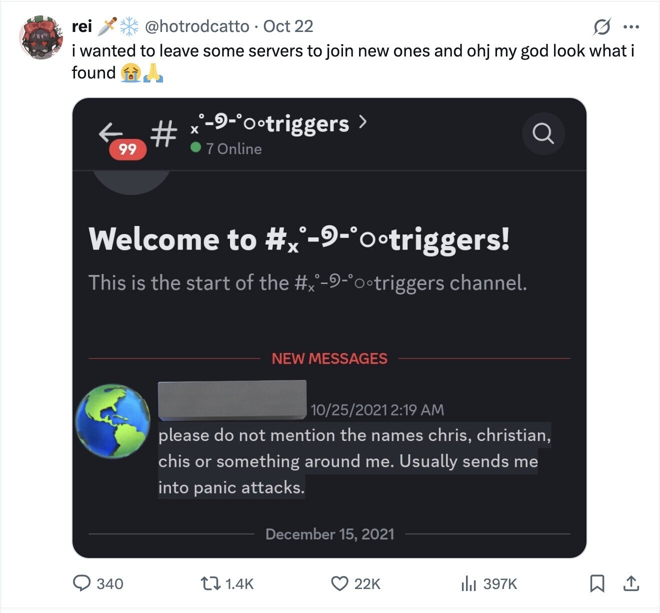 rei @hotrodcatto Oct 22 S ... i wanted to leave some servers to join new ones and ohj my god look what i found -9-°ootriggers > # 7 Online 99 Welcome to #:-9-ootriggers! This is the start of the channel. NEW MESSAGES 10/25/2021 2:19 AM please do not mention the names chris, christian, chis or something around me. Usually sends me into panic attacks. December 15, 2021 340 1.4K 22K 397K