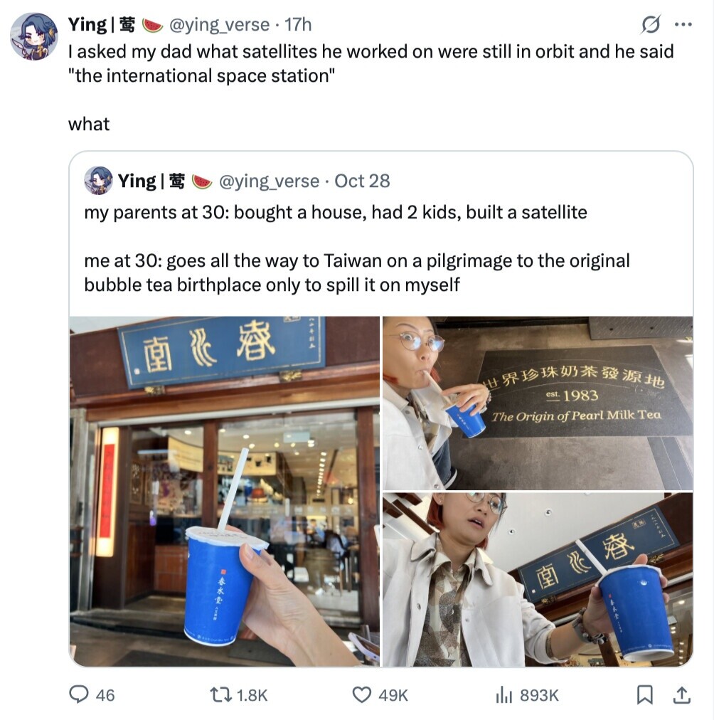 Ying light @ying_verse. 17h G ... T I asked my dad what satellites he worked on were still in orbit and he said the international space station what Ying [ @ying_verse Oct 28 my parents at 30: bought a house, had 2 kids, built a satellite me at 30: goes all the way to Taiwan on a pilgrimage to the original bubble tea birthplace only to spill it on myself HEAT est 1983 The Origin of Pearl Milk Tea HEIH IAP 46 1.8K 49K 893K 