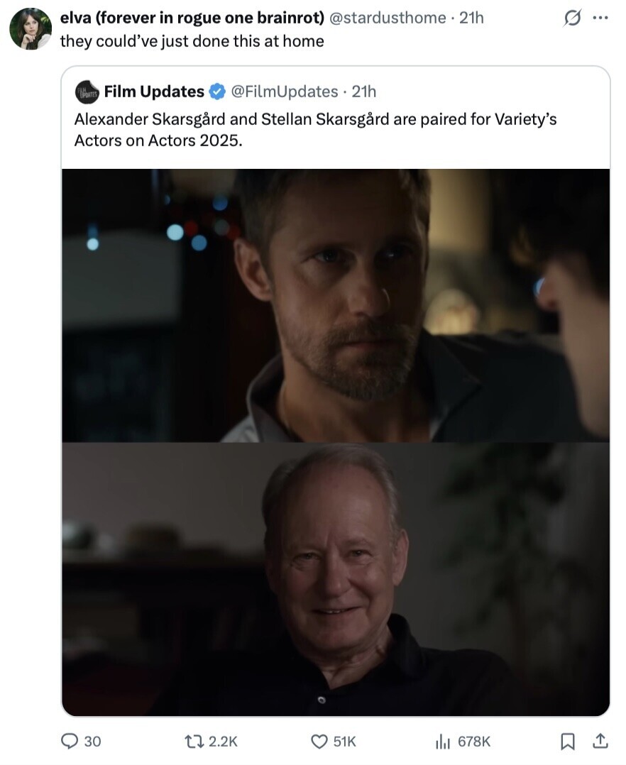 elva (forever in rogue one brainrot) @stardusthome.21h s ... they could've just done this at home OPORTES Film Updates @FilmUpdates 21h Alexander Skarsgard and Stellan Skarsgard are paired for Variety's Actors on Actors 2025. 30 2.2K 51K 678K 
