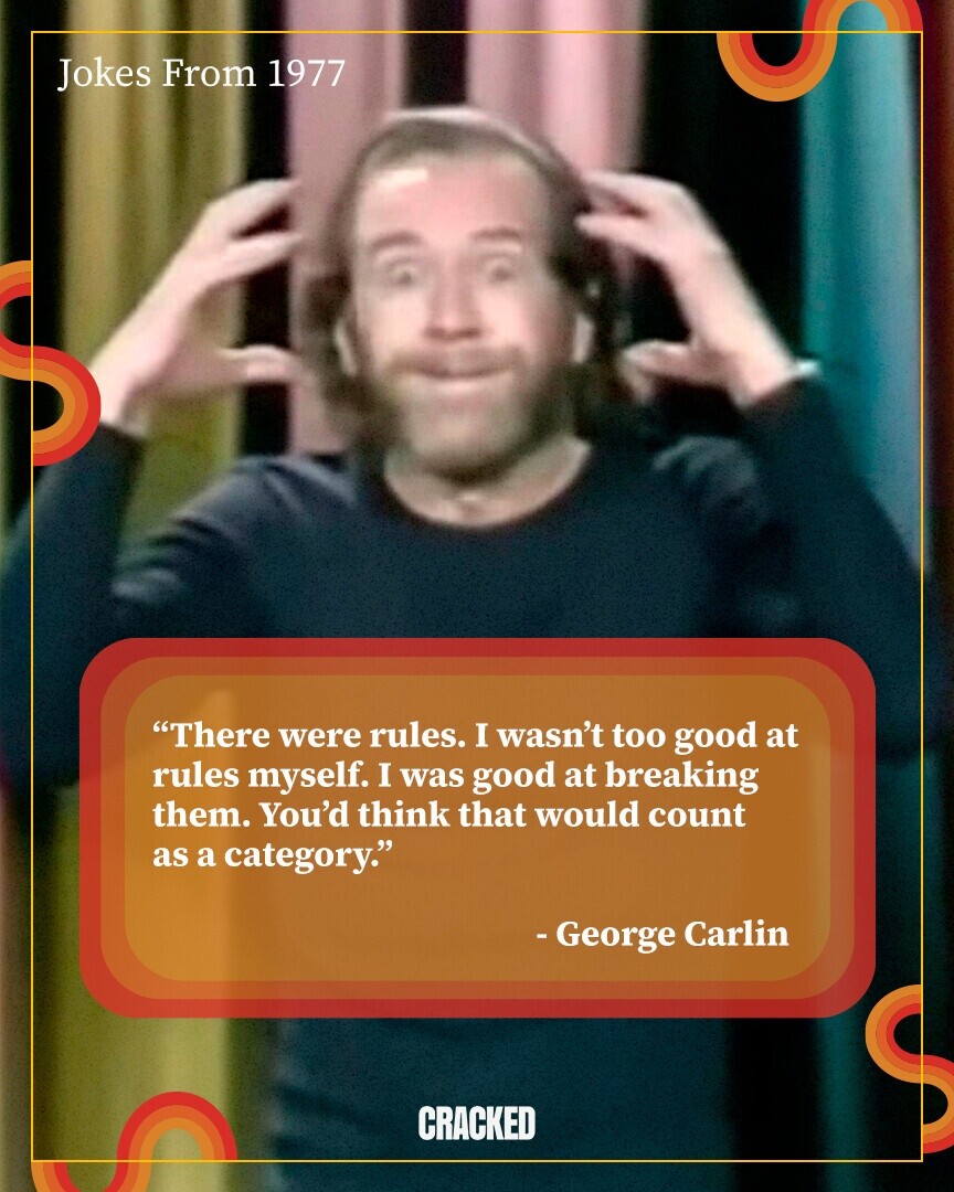Jokes From 1977 There were rules. I wasn't too good at rules myself. I was good at breaking them. You'd think that would count as a category. - George Carlin CRACKED