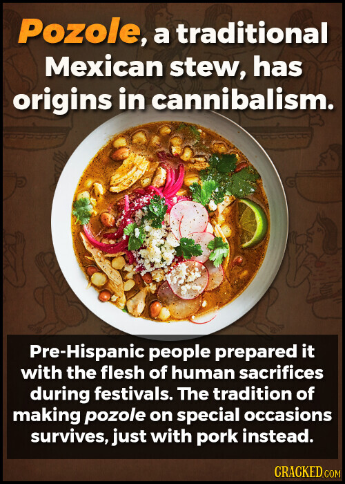 Pozole, a traditional Mexican stew, has origins in cannibalism. Pre-Hispanic people prepared it with the flesh of human sacrifices during festivals. The tradition of making pozole on special occasions survives, just with pork instead. CRACKED.COM