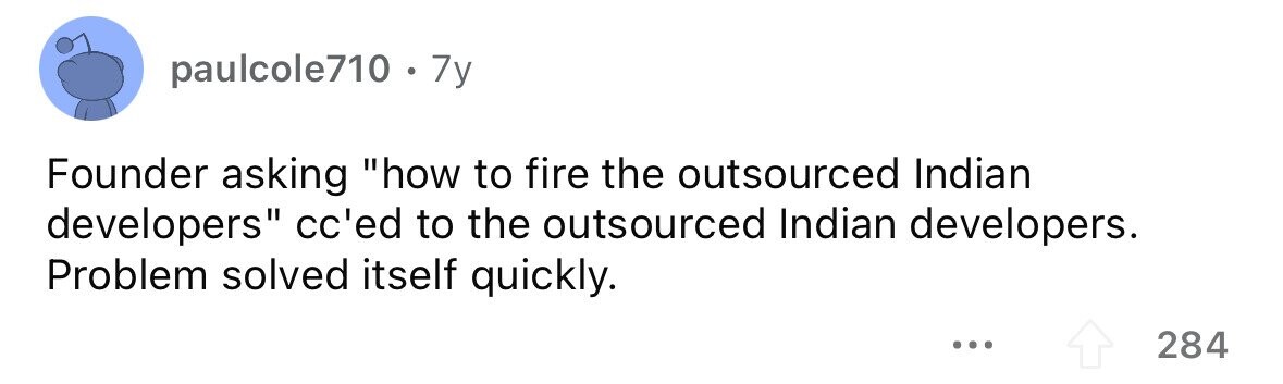 paulcole710 . 7y Founder asking how to fire the outsourced Indian developers cc'ed to the outsourced Indian developers. Problem solved itself quickly. ... 284