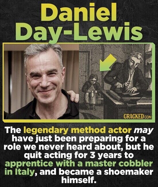 Daniel Day-Lewis CRACKED.COM The legendary method actor may have just been preparing for a role we never heard about, but he quit acting for 3 years to apprentice with a master cobbler in Italy, and became a shoemaker himself.