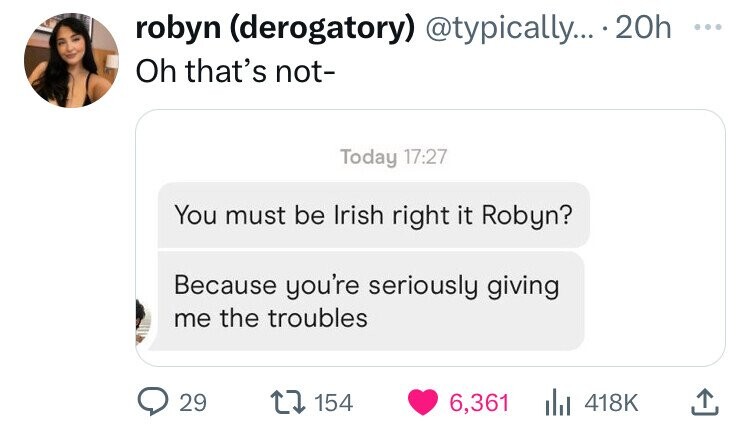 robyn (derogatory) @typically... 20h ... Oh that's not- Today 17:27 You must be Irish right it Robyn? Because you're seriously giving me the troubles 29 154 6,361 418K